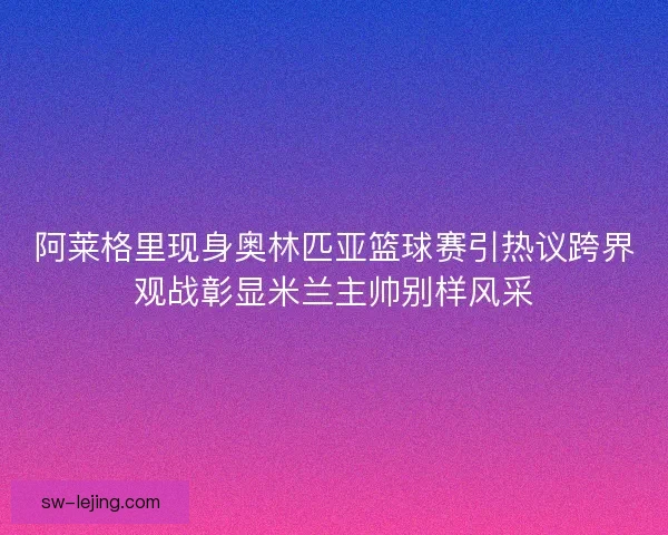 阿莱格里现身奥林匹亚篮球赛引热议跨界观战彰显米兰主帅别样风采 阿莱格里现身奥林匹亚篮球赛引热议跨界观战彰显米兰主帅别样风采