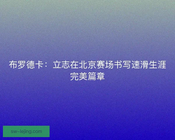 布罗德卡:立志在北京赛场书写速滑生涯完美篇章 布罗德卡:立志在北京赛场书写速滑生涯完美篇章
