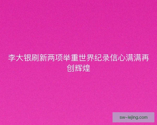 李大银刷新两项举重世界纪录信心满满再创辉煌