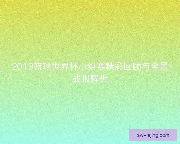 2019篮球世界杯小组赛精彩回顾与全景战报解析