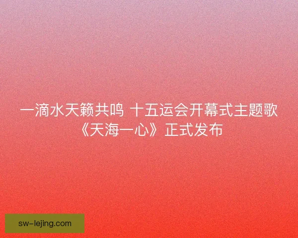 一滴水天籁共鸣 十五运会开幕式主题歌《天海一心》正式发布