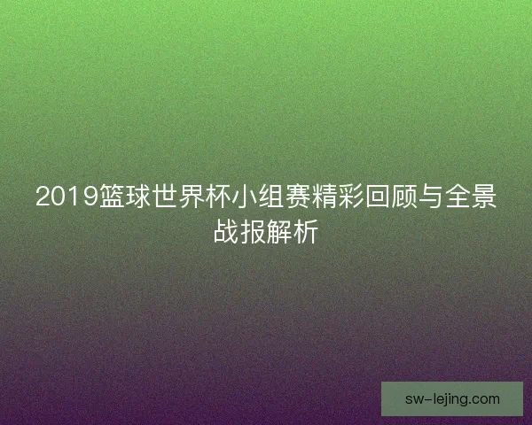 2019篮球世界杯小组赛精彩回顾与全景战报解析