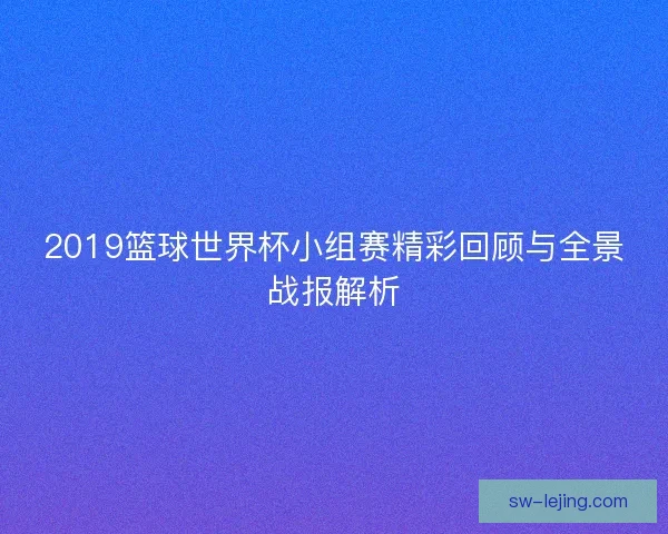 2019篮球世界杯小组赛精彩回顾与全景战报解析
