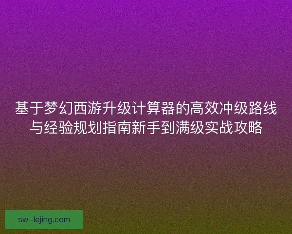 基于梦幻西游升级计算器的高效冲级路线与经验规划指南新手到满级实战攻略
