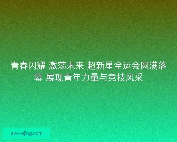 青春闪耀 激荡未来 超新星全运会圆满落幕 展现青年力量与竞技风采